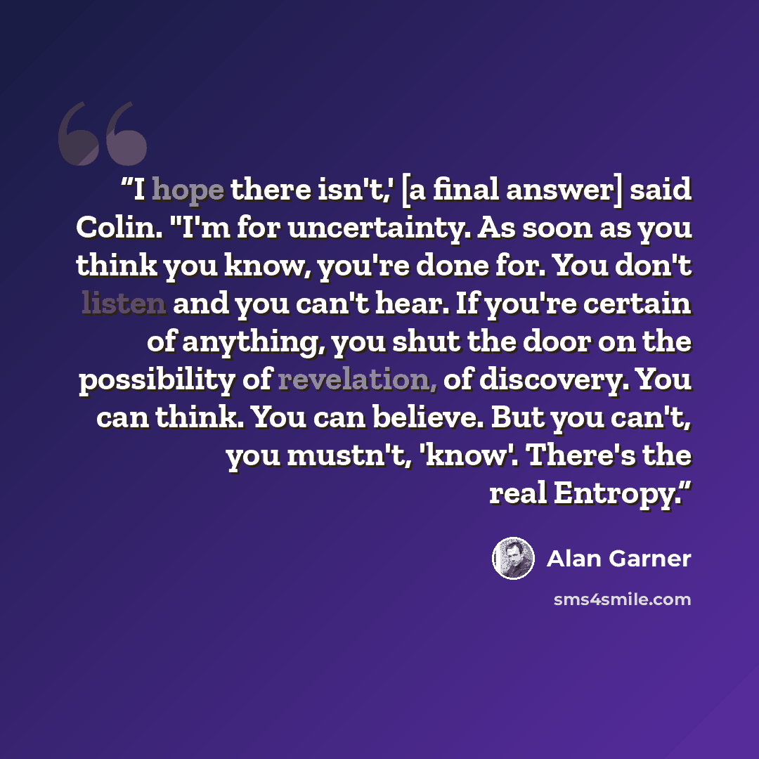 “I hope there isn't,' [a final answer] said Colin. "I'm for uncertainty. As soon as you think you know, you're done for. You don't listen and you can't hear. If you're certain of anything, you shut the door on the possibility of revelation, of discovery. You can think. You can believe. But you…” quote by Alan Garner