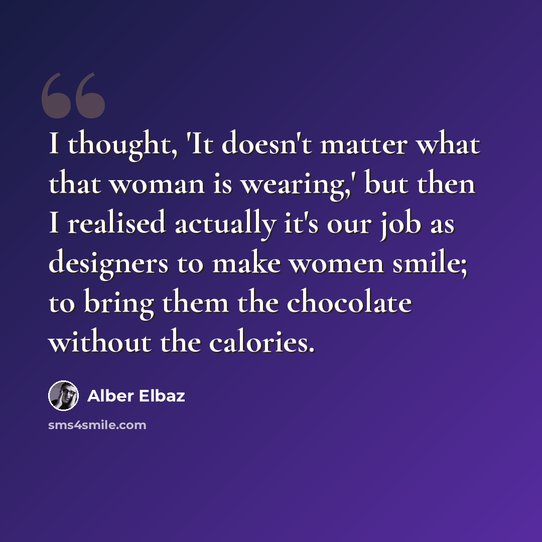 “I thought, 'It doesn't matter what that woman is wearing,' but then I realised actually it's our job as designers to make women smile; to bring them the chocolate without the calories.” quote by Alber Elbaz