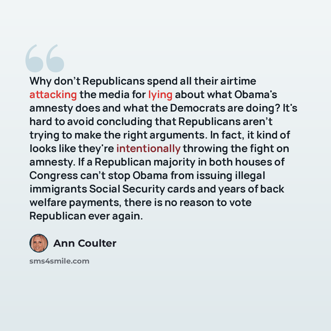 “Why don't Republicans spend all their airtime attacking the media for lying about what Obama's amnesty does and what the Democrats are doing? It's hard to avoid concluding that Republicans aren't trying to make the right arguments. In fact, it kind of looks like they're intentionally throwing the…” quote by Ann Coulter