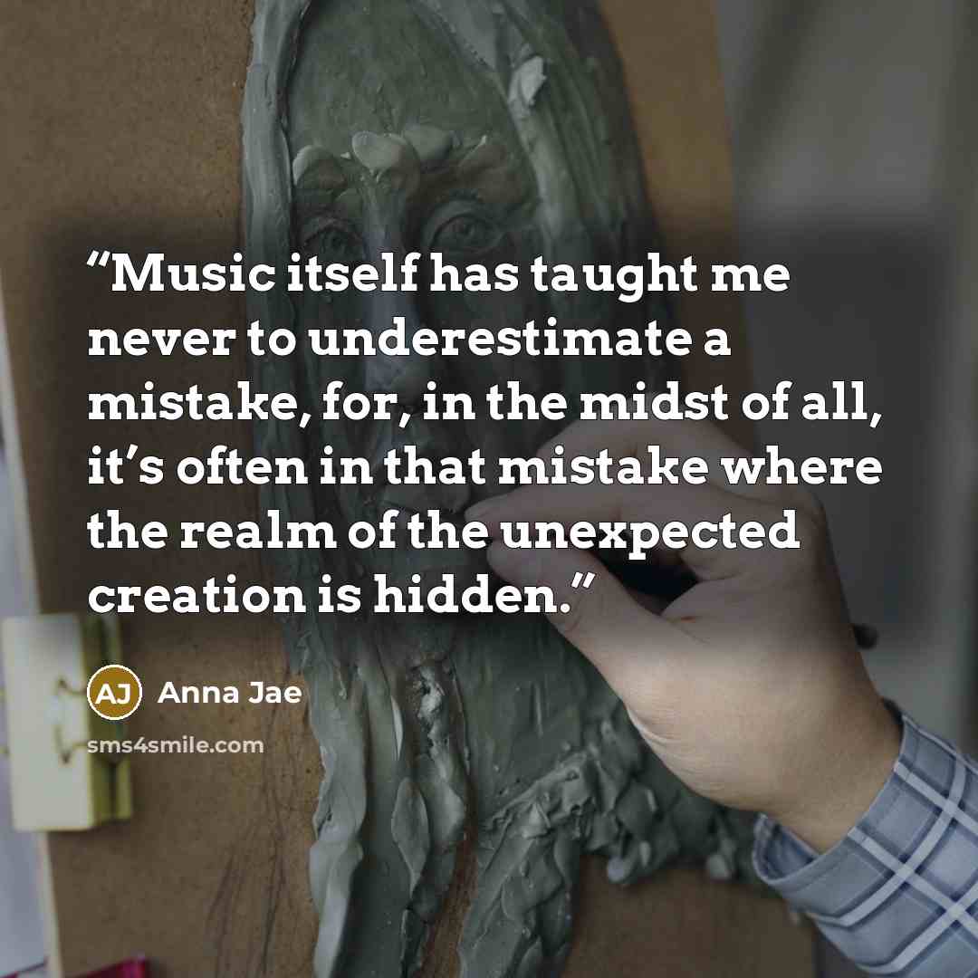 “Music itself has taught me never to underestimate a mistake, for, in the midst of all, it’s often in that mistake where the realm of the unexpected creation is hidden.” quote by Anna Jae