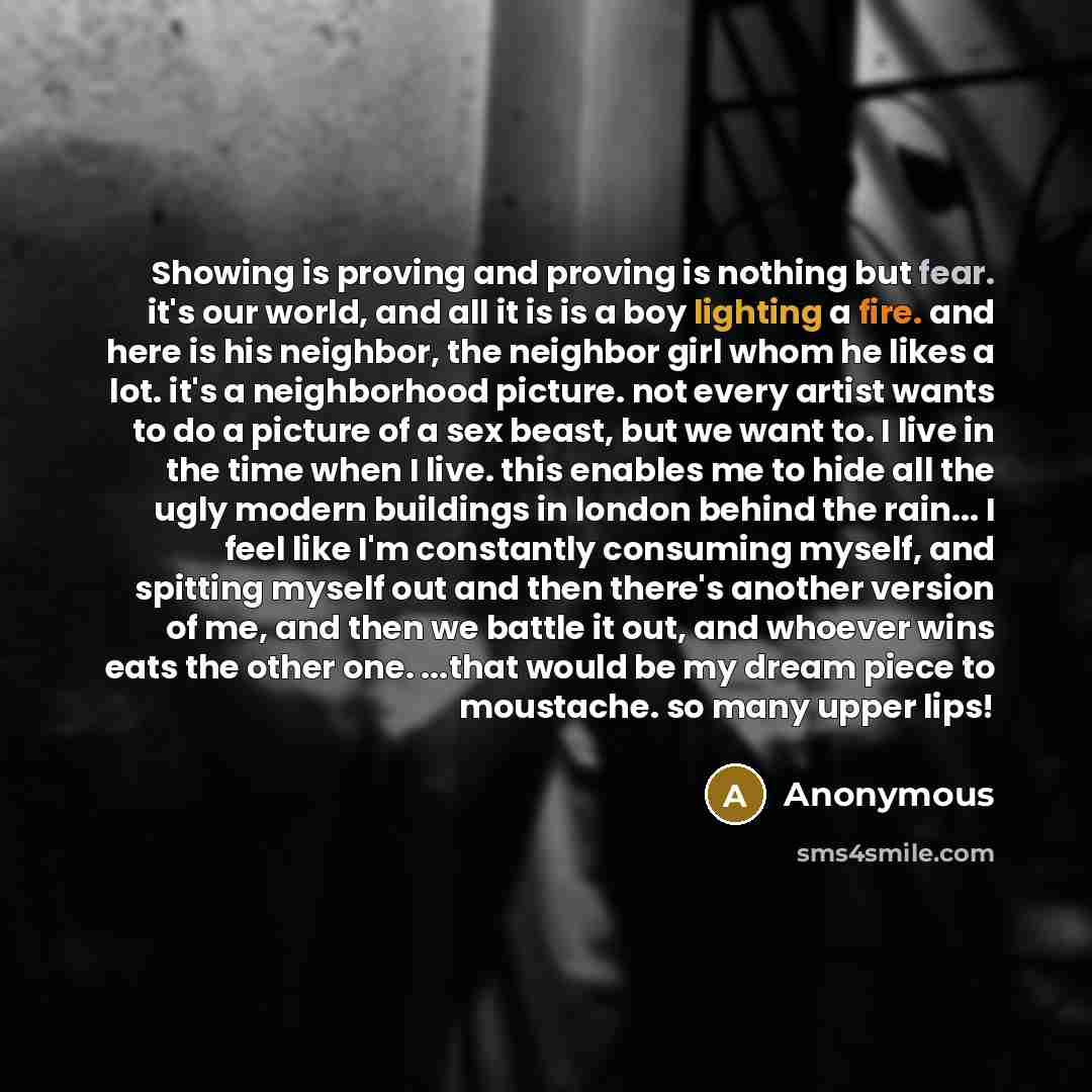 “Showing is proving and proving is nothing but fear. it's our world, and all it is is a boy lighting a fire. and here is his neighbor, the neighbor girl whom he likes a lot. it's a neighborhood picture. not every artist wants to do a picture of a sex beast, but we want to. I live in the time when I…” quote by Anonymous