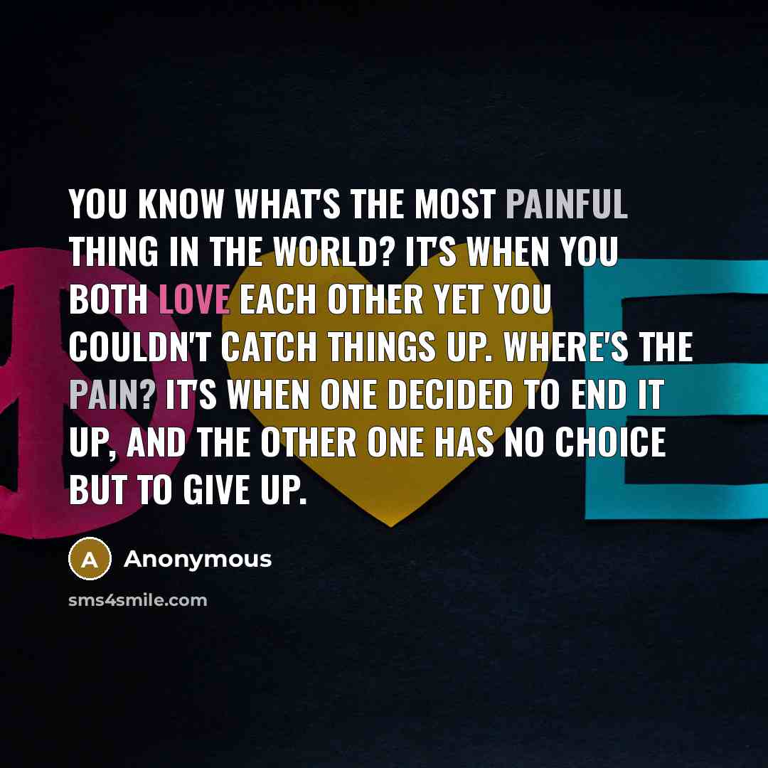 “You know what's the most painful thing in the world? It's when you both love each other yet you couldn't catch things up. Where's the pain? It's when one decided to end it up, and the other one has no choice but to give up.” quote by Anonymous