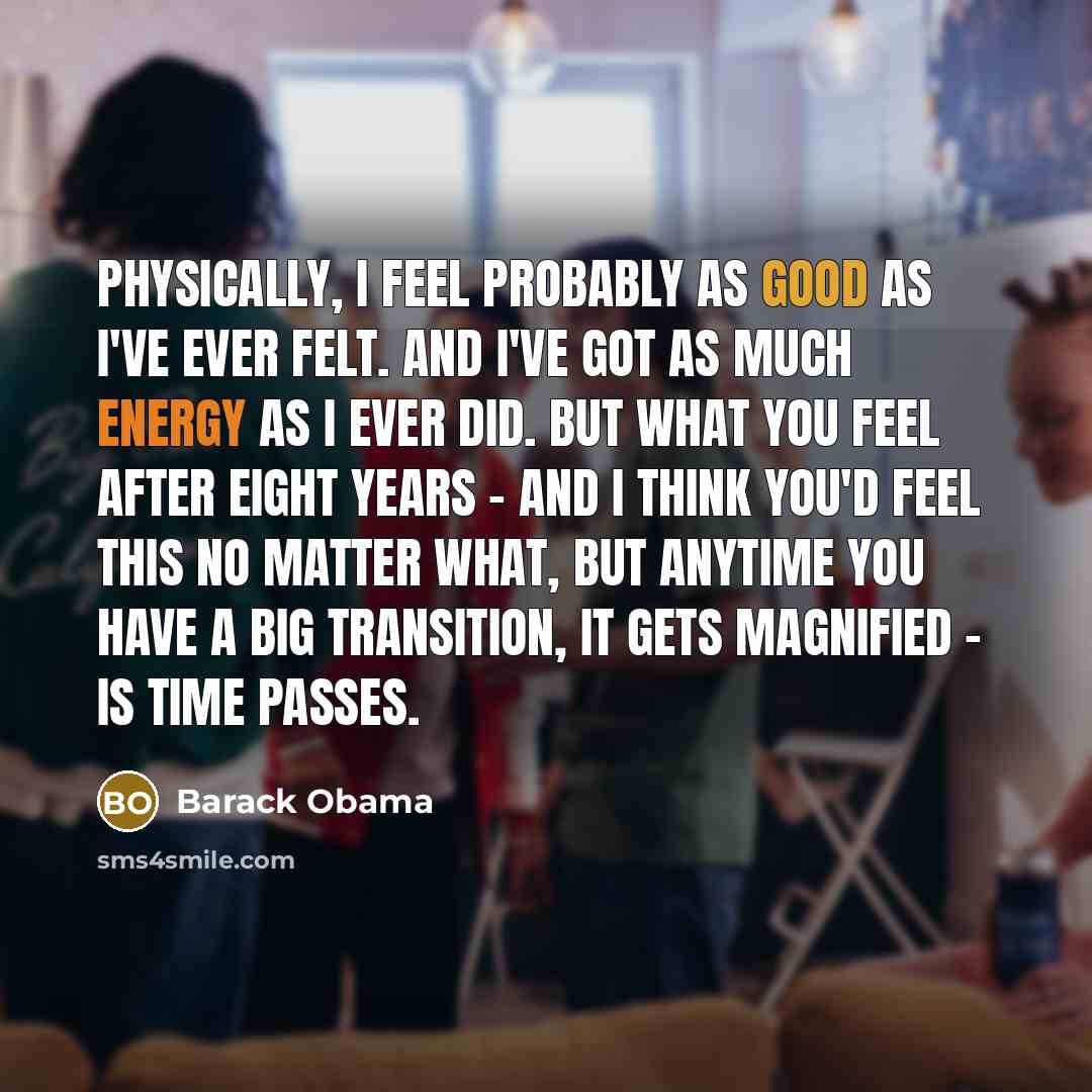 “Physically, I feel probably as good as I've ever felt. And I've got as much energy as I ever did. But what you feel after eight years - and I think you'd feel this no matter what, but anytime you have a big transition, it gets magnified - is time passes.” quote by Barack Obama