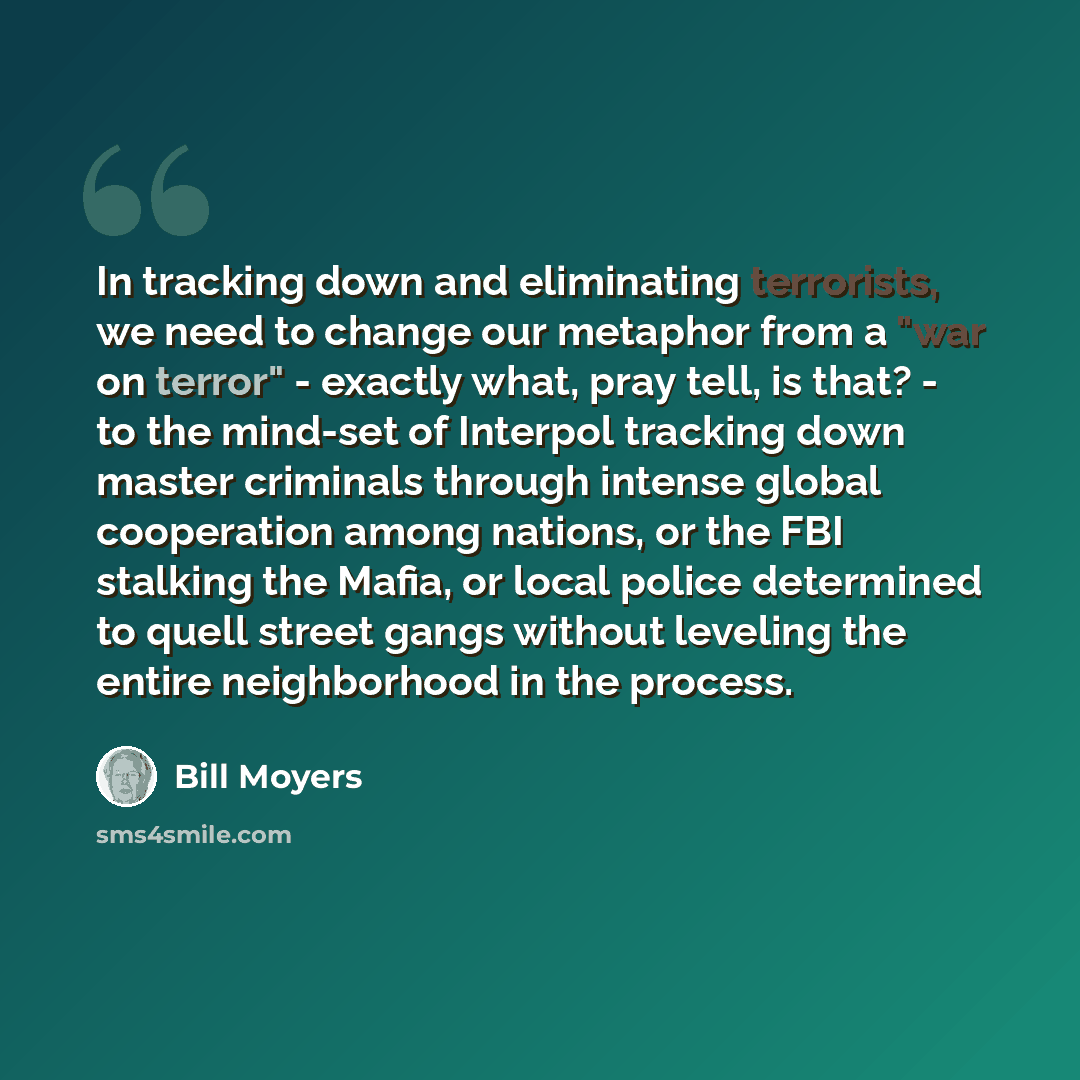 “In tracking down and eliminating terrorists, we need to change our metaphor from a "war on terror" - exactly what, pray tell, is that? - to the mind-set of Interpol tracking down master criminals through intense global cooperation among nations, or the FBI stalking the Mafia, or local police…” quote by Bill Moyers