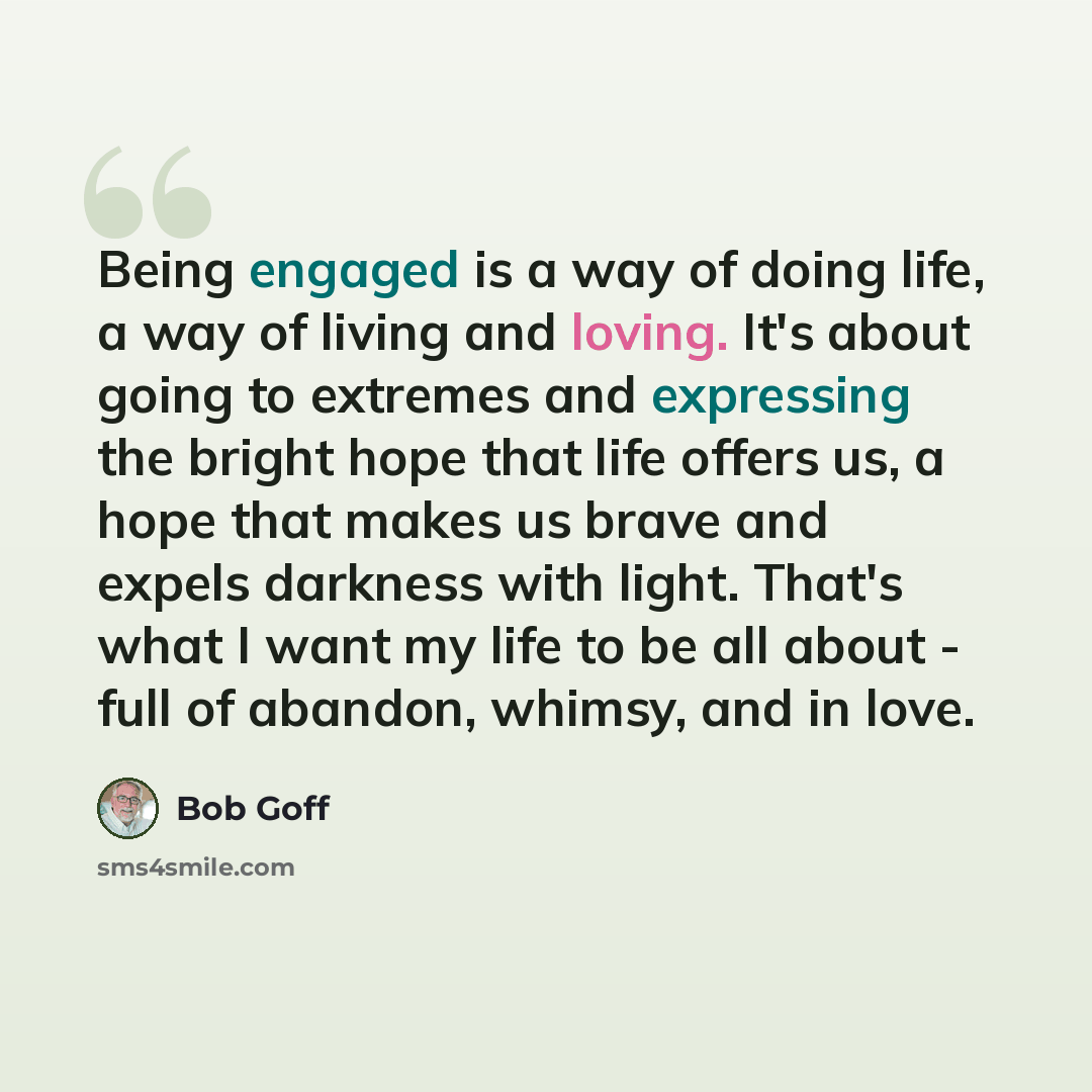 “Being engaged is a way of doing life, a way of living and loving. It's about going to extremes and expressing the bright hope that life offers us, a hope that makes us brave and expels darkness with light. That's what I want my life to be all about - full of abandon, whimsy, and in love.” quote by Bob Goff