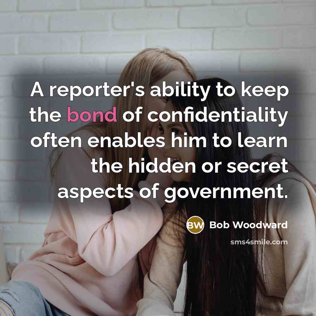 “A reporter's ability to keep the bond of confidentiality often enables him to learn the hidden or secret aspects of government.” quote by Bob Woodward