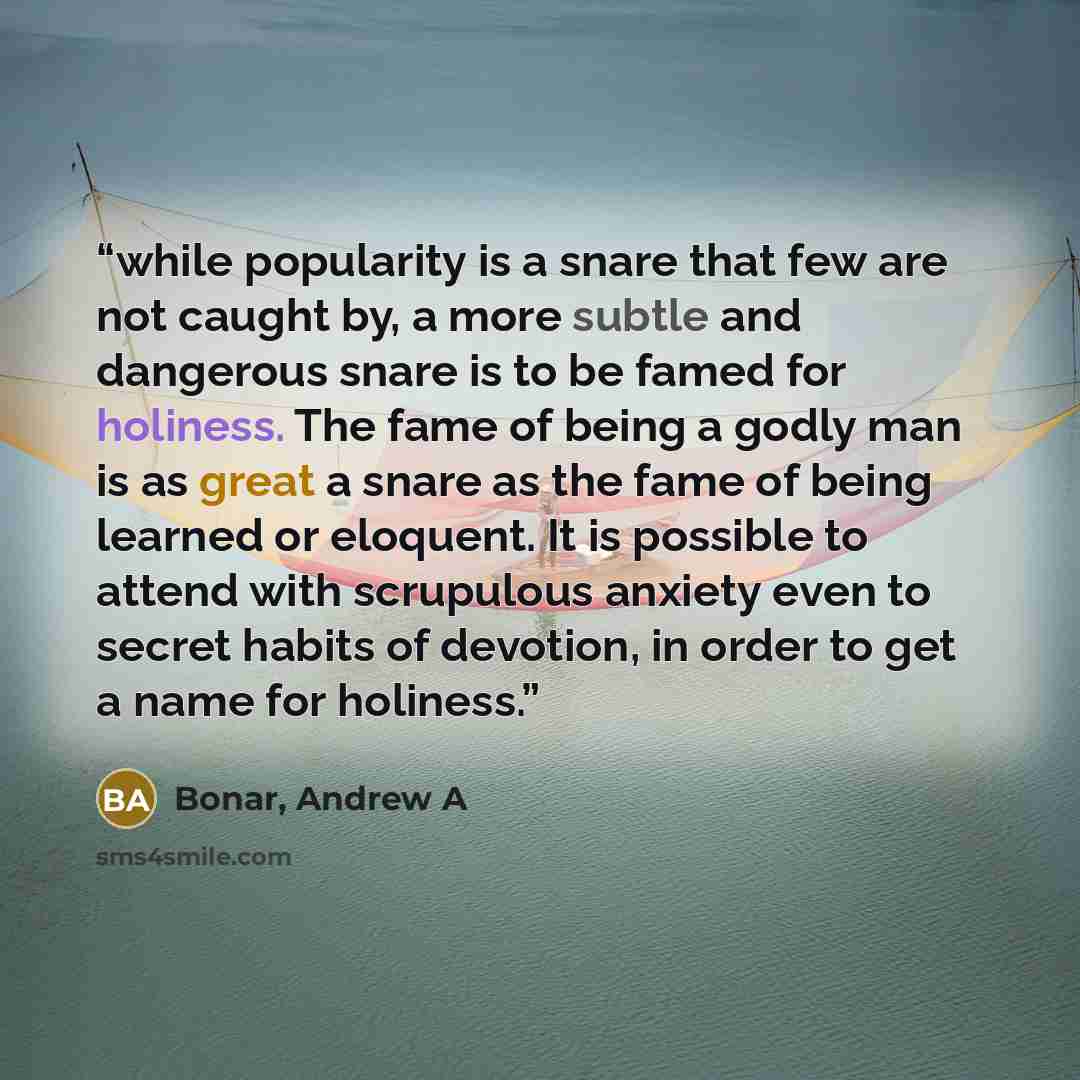 “while popularity is a snare that few are not caught by, a more subtle and dangerous snare is to be famed for holiness. The fame of being a godly man is as great a snare as the fame of being learned or eloquent. It is possible to attend with scrupulous anxiety even to secret habits of devotion, in…” quote by Bonar, Andrew A