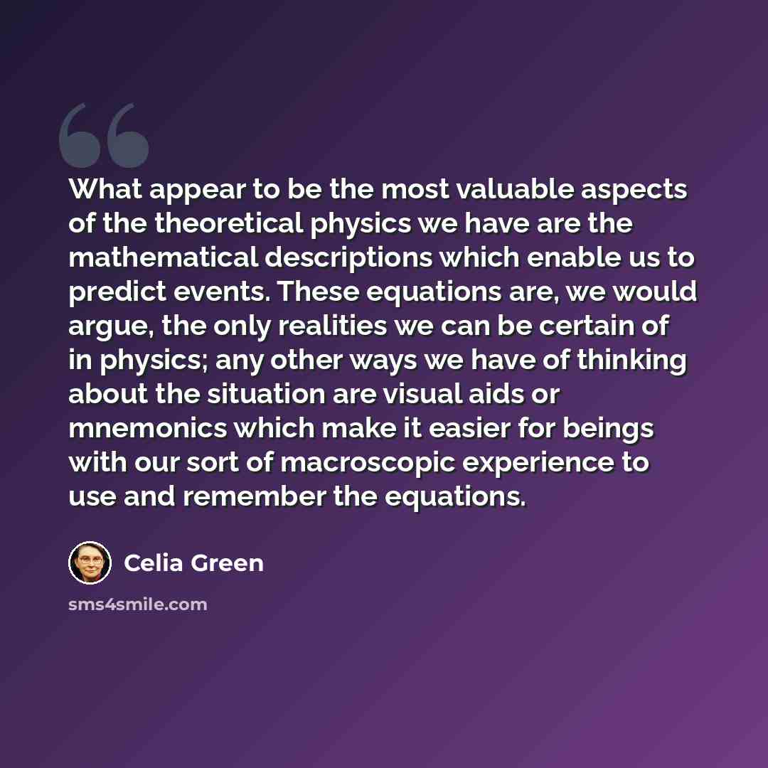 “What appear to be the most valuable aspects of the theoretical physics we have are the mathematical descriptions which enable us to predict events. These equations are, we would argue, the only realities we can be certain of in physics; any other ways we have of thinking about the situation are…” quote by Celia Green