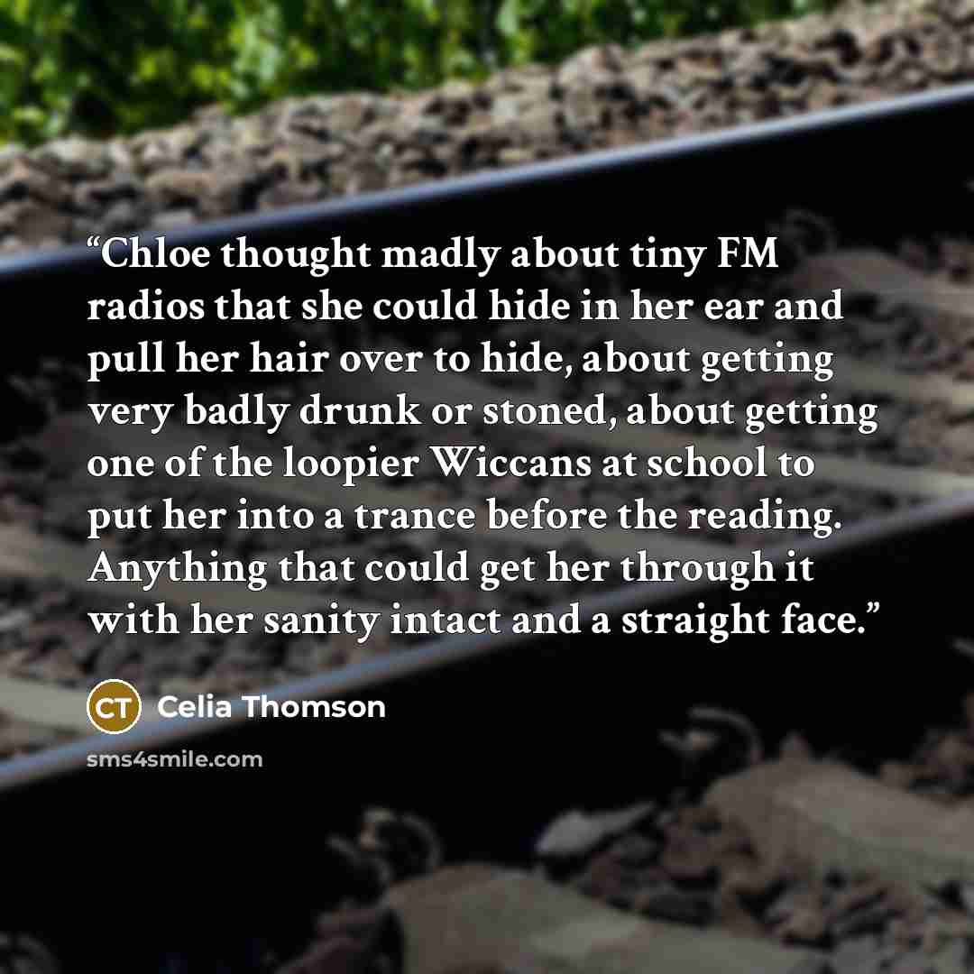 “Chloe thought madly about tiny FM radios that she could hide in her ear and pull her hair over to hide, about getting very badly drunk or stoned, about getting one of the loopier Wiccans at school to put her into a trance before the reading. Anything that could get her through it with her sanity…” quote by Celia Thomson