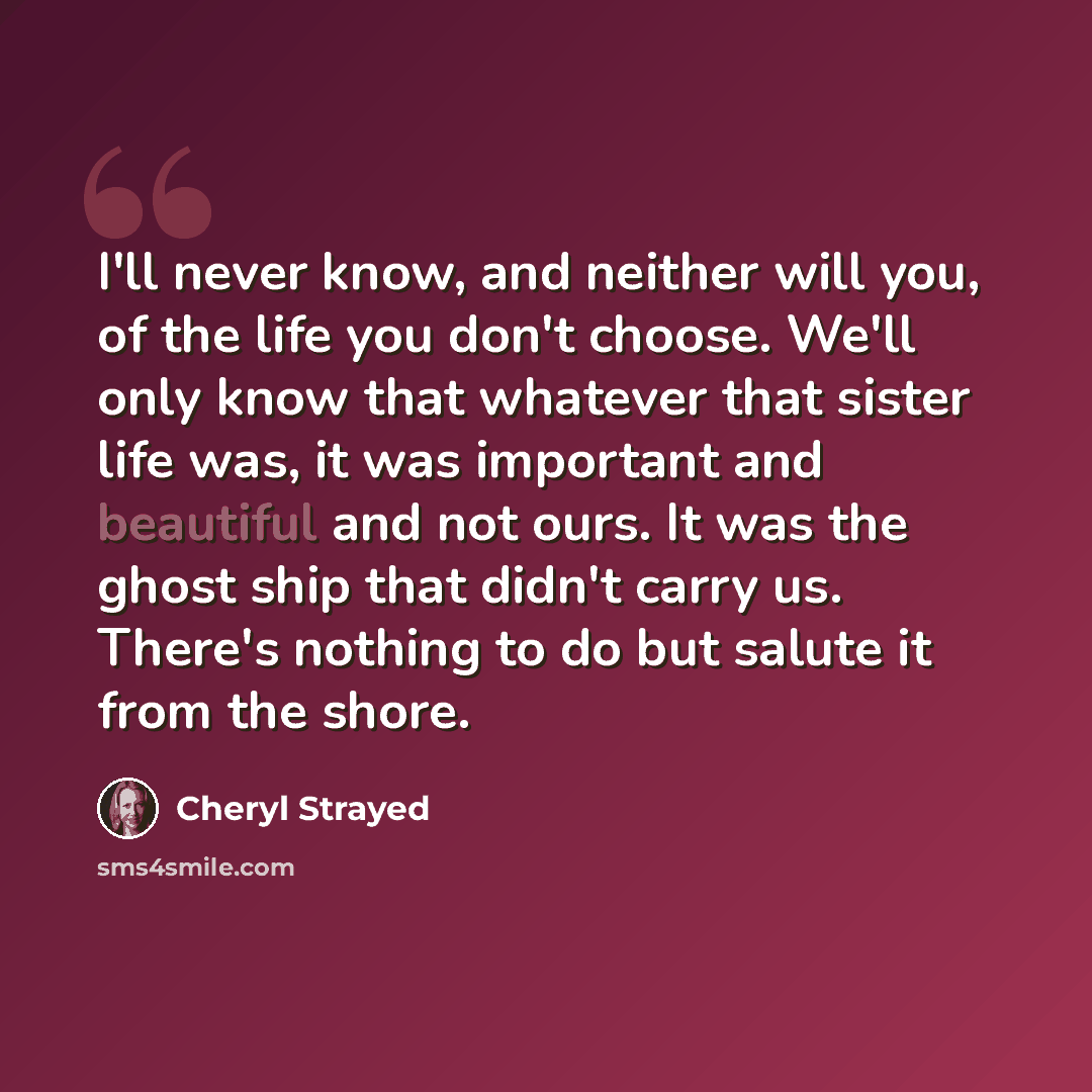 “I'll never know, and neither will you, of the life you don't choose. We'll only know that whatever that sister life was, it was important and beautiful and not ours. It was the ghost ship that didn't carry us. There's nothing to do but salute it from the shore.” quote by Cheryl Strayed