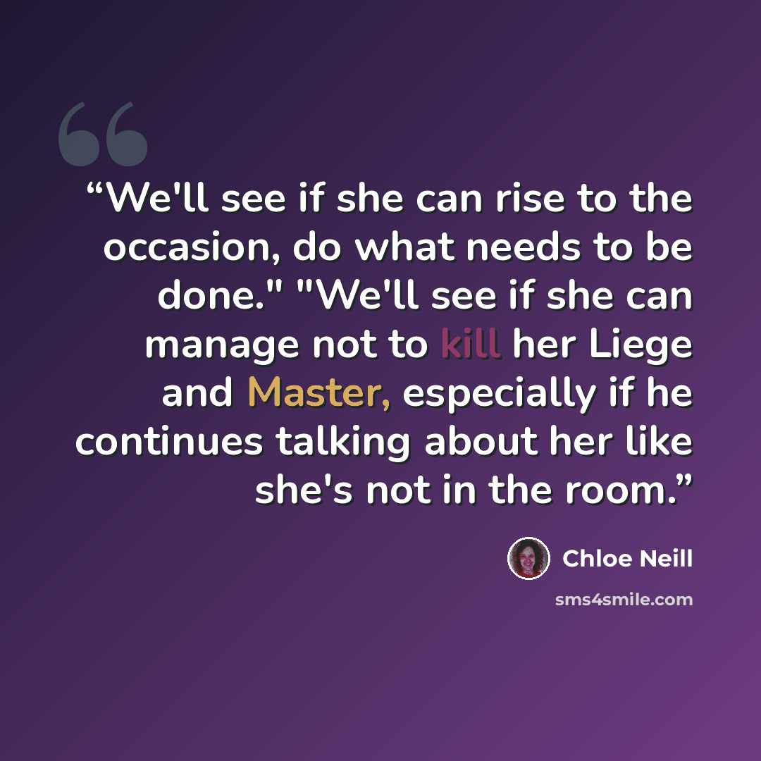 “We'll see if she can rise to the occasion, do what needs to be done." "We'll see if she can manage not to kill her Liege and Master, especially if he continues talking about her like she's not in the room.” quote by Chloe Neill
