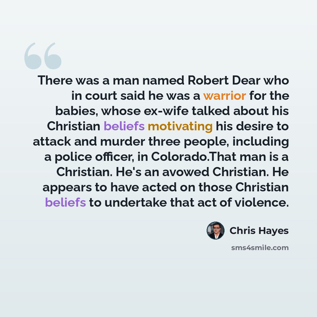 “There was a man named Robert Dear who in court said he was a warrior for the babies, whose ex-wife talked about his Christian beliefs motivating his desire to attack and murder three people, including a police officer, in Colorado.That man is a Christian. He's an avowed Christian. He appears to…” quote by Chris Hayes