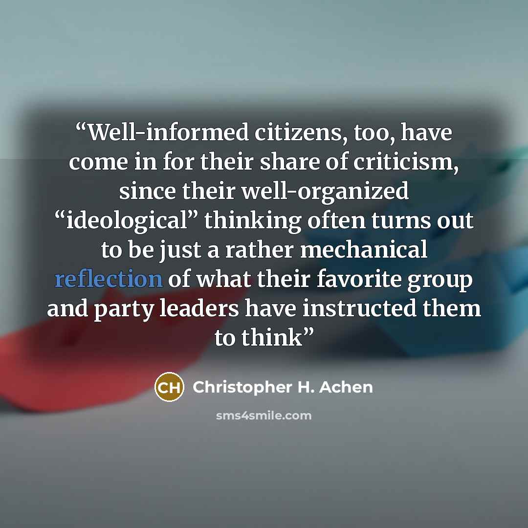 “Well-informed citizens, too, have come in for their share of criticism, since their well-organized “ideological” thinking often turns out to be just a rather mechanical reflection of what their favorite group and party leaders have instructed them to think” quote by Christopher H. Achen