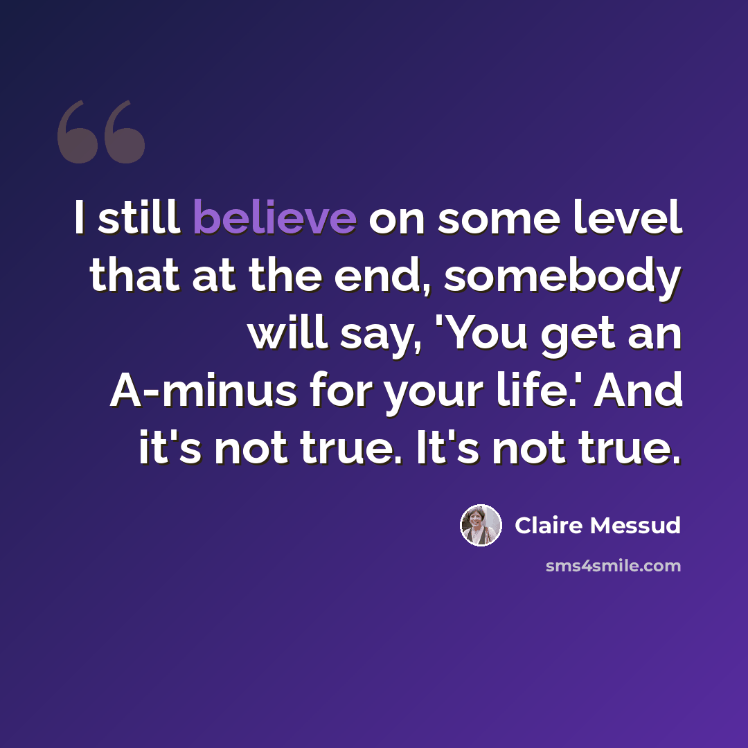 “I still believe on some level that at the end, somebody will say, 'You get an A-minus for your life.' And it's not true. It's not true.” quote by Claire Messud