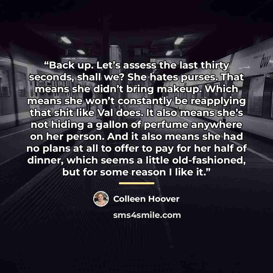 “Back up. Let’s assess the last thirty seconds, shall we? She hates purses. That means she didn’t bring makeup. Which means she won’t constantly be reapplying that shit like Val does. It also means she’s not hiding a gallon of perfume anywhere on her person. And it also means she had no plans at…” quote by Colleen Hoover