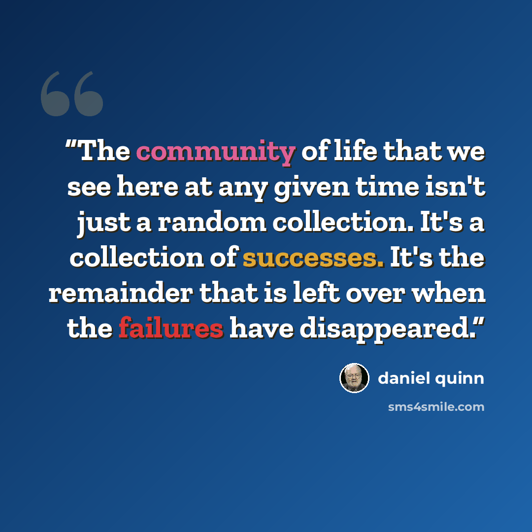 “The community of life that we see here at any given time isn't just a random collection. It's a collection of successes. It's the remainder that is left over when the failures have disappeared.” quote by Daniel Quinn