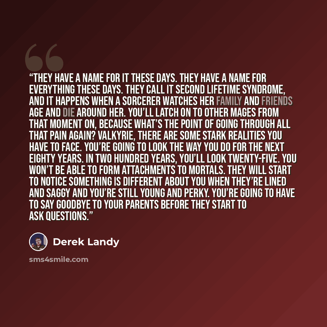 “They have a name for it these days. They have a name for everything these days. They call it Second Lifetime Syndrome, and it happens when a sorcerer watches her family and friends age and die around her. You’ll latch on to other mages from that moment on, because what’s the point of going through…” quote by Derek Landy