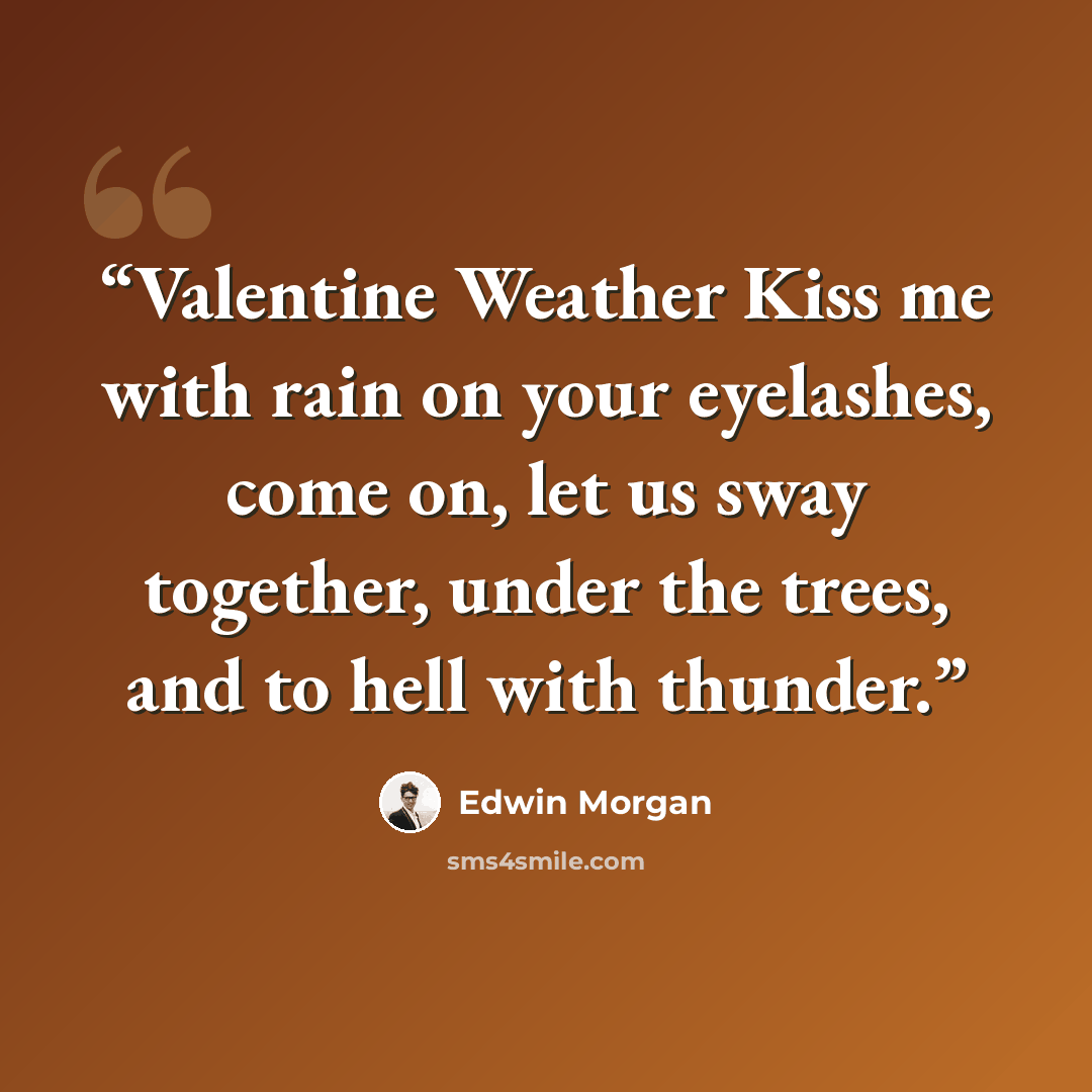 “Valentine Weather Kiss me with rain on your eyelashes, come on, let us sway together, under the trees, and to hell with thunder.” quote by Edwin Morgan