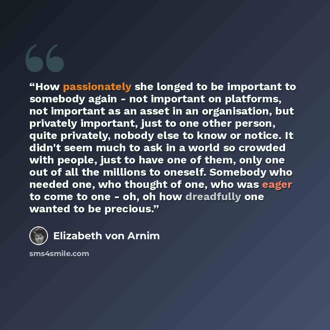 “How passionately she longed to be important to somebody again - not important on platforms, not important as an asset in an organisation, but privately important, just to one other person, quite privately, nobody else to know or notice. It didn't seem much to ask in a world so crowded with people…” quote by Elizabeth von Arnim