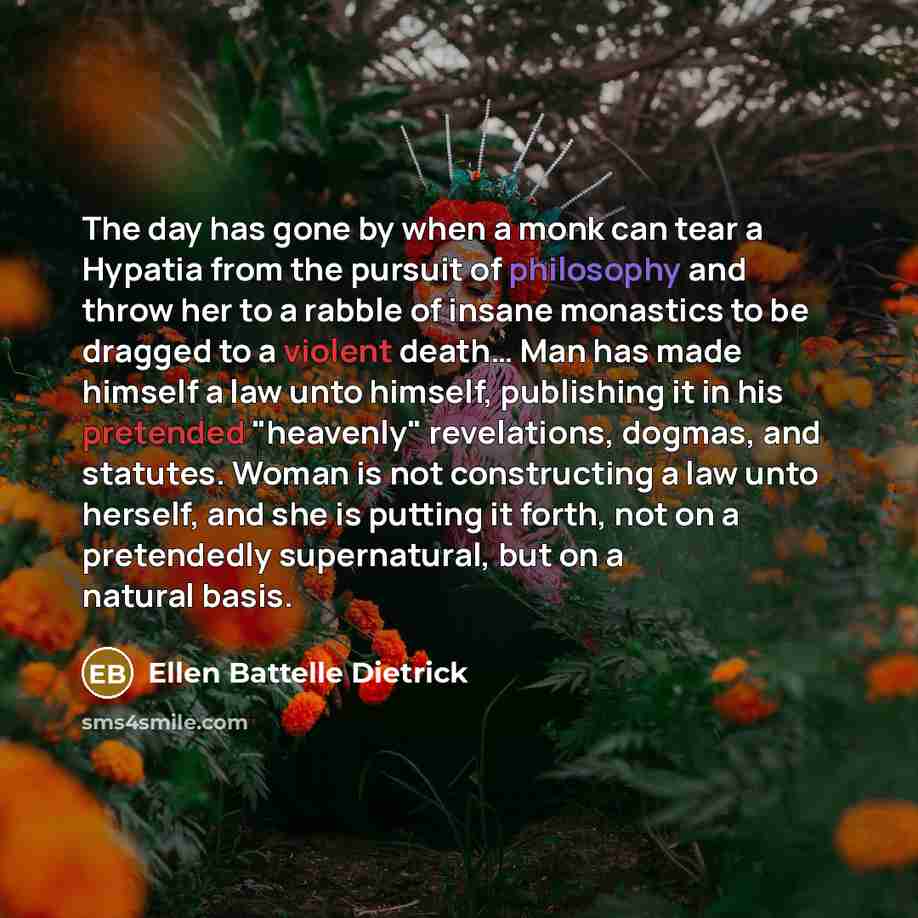 “The day has gone by when a monk can tear a Hypatia from the pursuit of philosophy and throw her to a rabble of insane monastics to be dragged to a violent death… Man has made himself a law unto himself, publishing it in his pretended "heavenly" revelations, dogmas, and statutes. Woman is not…” quote by Ellen Battelle Dietrick