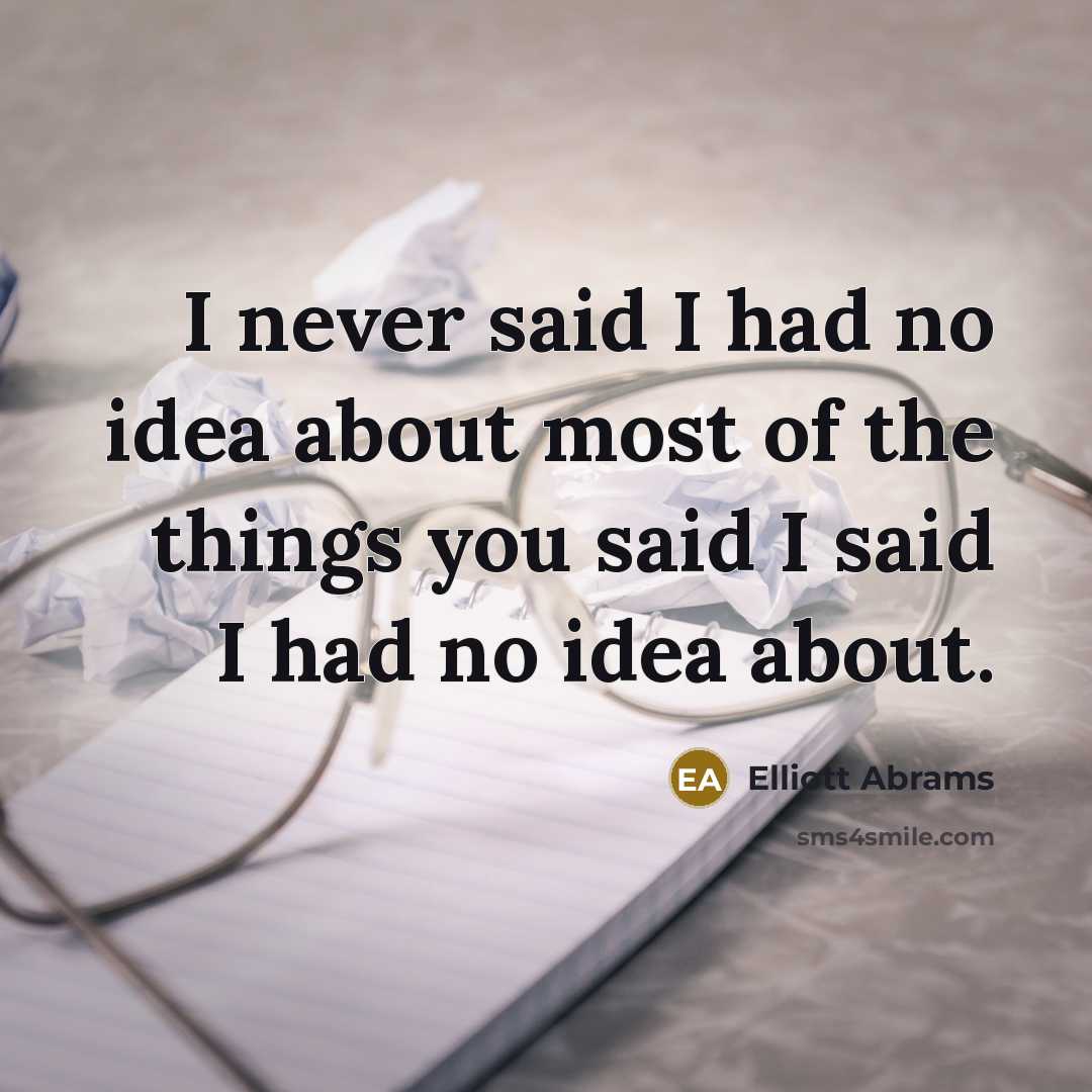 “I never said I had no idea about most of the things you said I said I had no idea about.” quote by Elliott Abrams