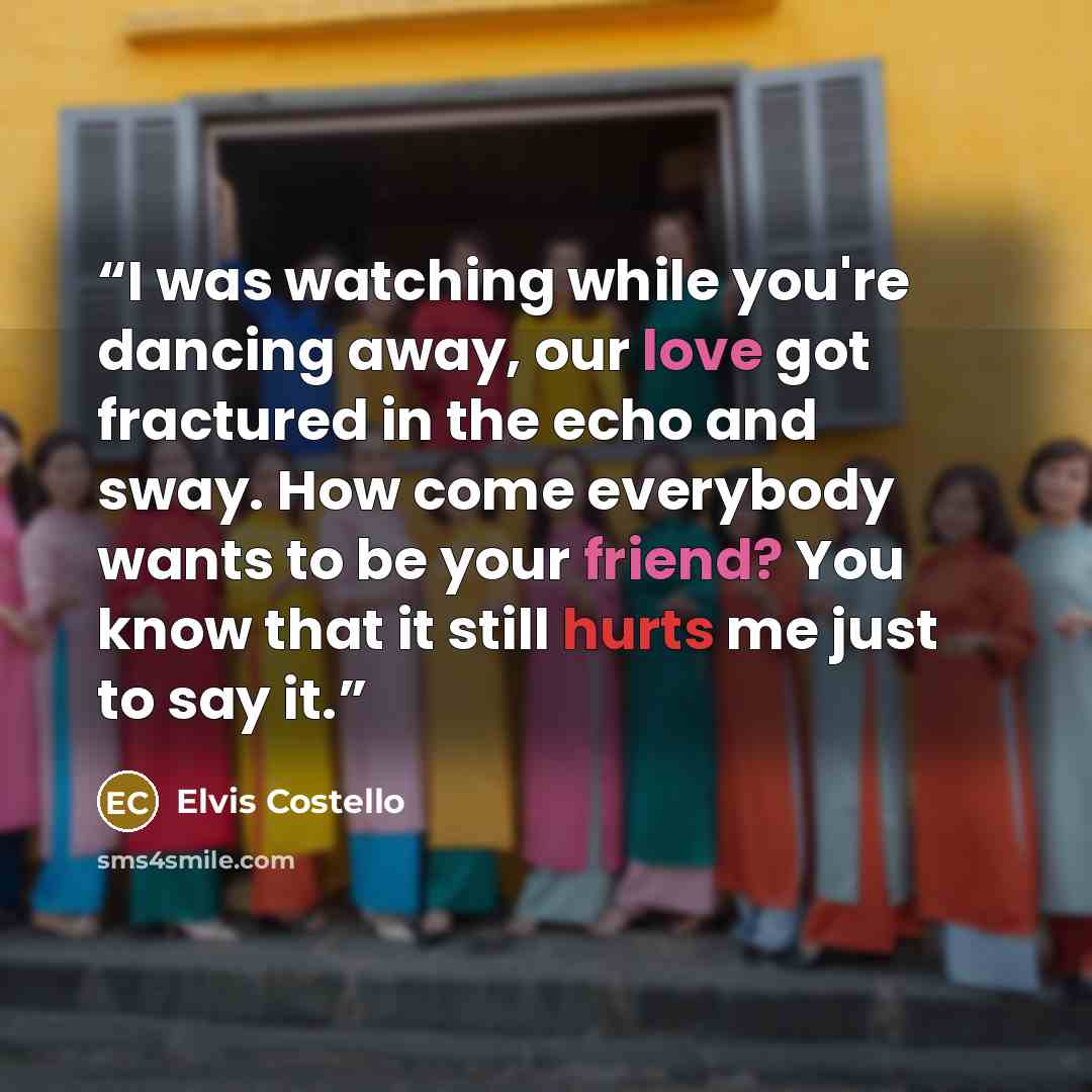 “I was watching while you're dancing away, our love got fractured in the echo and sway. How come everybody wants to be your friend? You know that it still hurts me just to say it.” quote by Elvis Costello