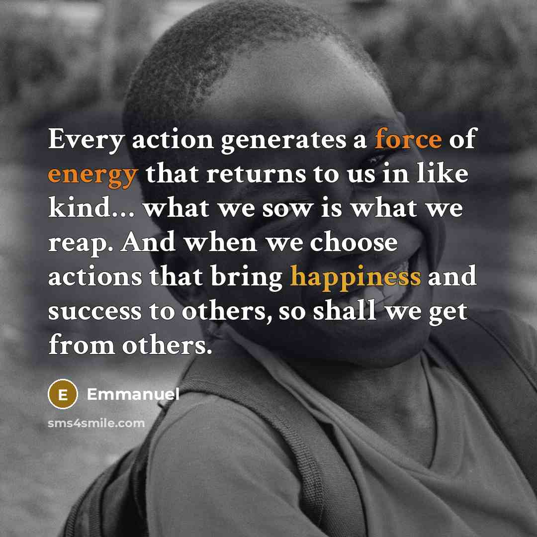 “Every action generates a force of energy that returns to us in like kind… what we sow is what we reap. And when we choose actions that bring happiness and success to others, so shall we get from others.” quote by Emmanuel