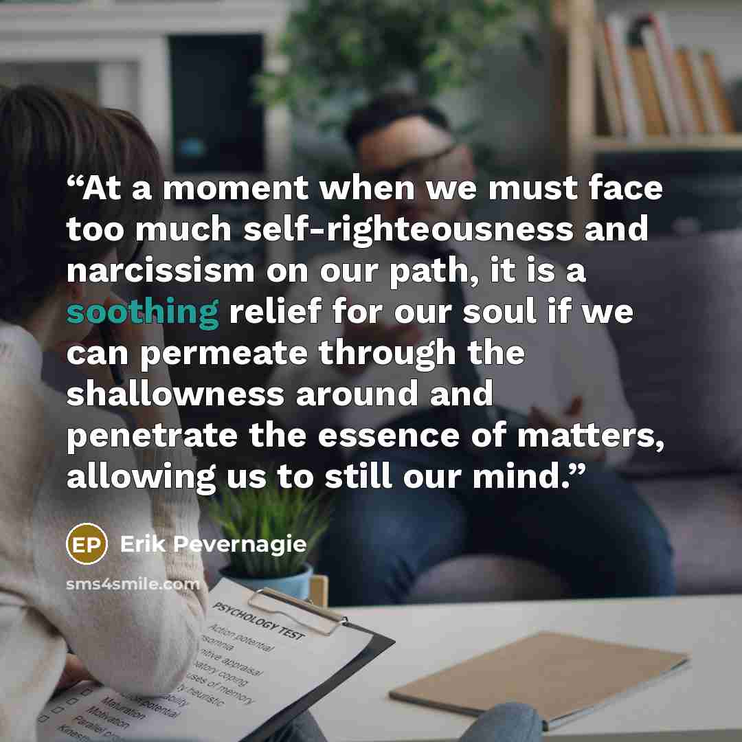 “At a moment when we must face too much self-righteousness and narcissism on our path, it is a soothing relief for our soul if we can permeate through the shallowness around and penetrate the essence of matters, allowing us to still our mind.” quote by Erik Pevernagie
