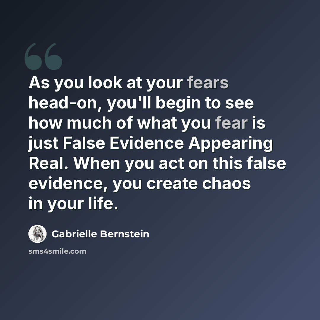 “As you look at your fears head-on, you'll begin to see how much of what you fear is just False Evidence Appearing Real. When you act on this false evidence, you create chaos in your life.” quote by Gabrielle Bernstein