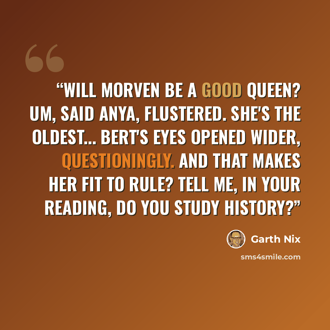“Will Morven be a good queen? Um, said Anya, flustered. She's the oldest... Bert's eyes opened wider, questioningly. And that makes her fit to rule? Tell me, in your reading, do you study history?” quote by Garth Nix
