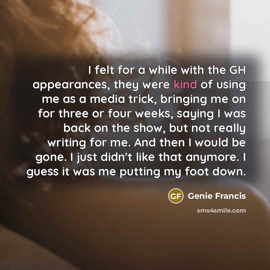 “I felt for a while with the GH appearances, they were kind of using me as a media trick, bringing me on for three or four weeks, saying I was back on the show, but not really writing for me. And then I would be gone. I just didn't like that anymore. I guess it was me putting my foot down.” quote by Genie Francis