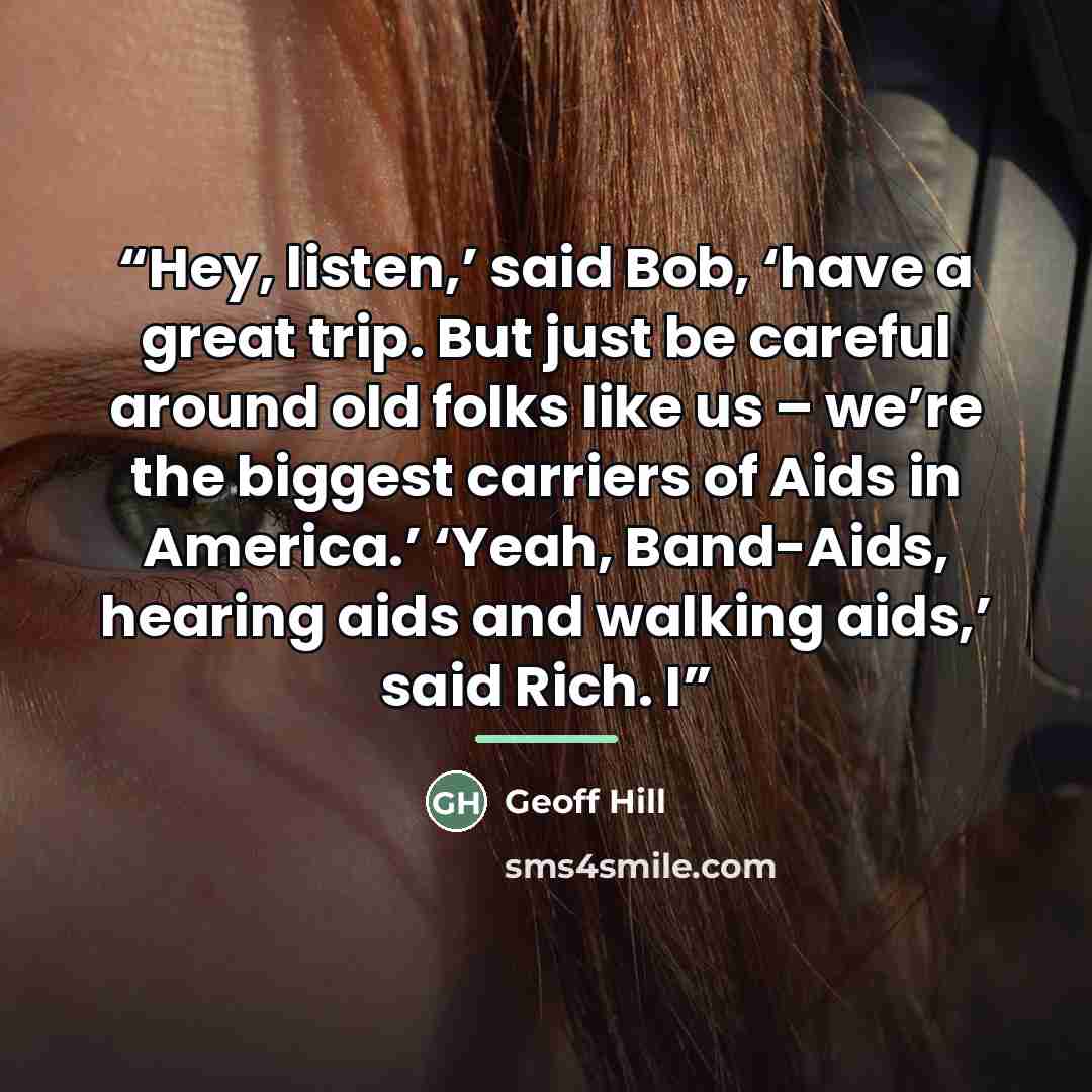 “Hey, listen,’ said Bob, ‘have a great trip. But just be careful around old folks like us – we’re the biggest carriers of Aids in America.’ ‘Yeah, Band-Aids, hearing aids and walking aids,’ said Rich. I” quote by Geoff Hill