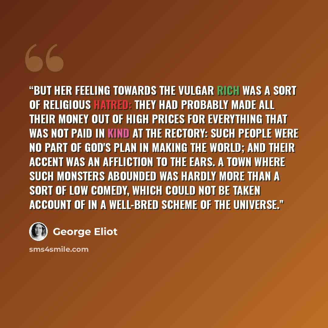 “But her feeling towards the vulgar rich was a sort of religious hatred: they had probably made all their money out of high prices for everything that was not paid in kind at the Rectory: such people were no part of God's plan in making the world; and their accent was an affliction to the ears. A…” quote by George Eliot