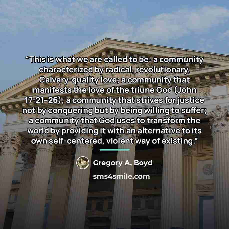 “This is what we are called to be: a community characterized by radical, revolutionary, Calvary-quality love; a community that manifests the love of the triune God (John 17:21–26); a community that strives for justice not by conquering but by being willing to suffer; a community that God uses to…” quote by Gregory A. Boyd