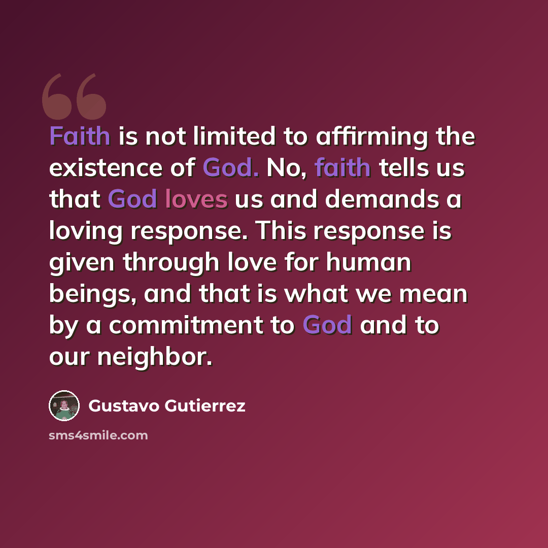 “Faith is not limited to affirming the existence of God. No, faith tells us that God loves us and demands a loving response. This response is given through love for human beings, and that is what we mean by a commitment to God and to our neighbor.” quote by Gustavo Gutiérrez
