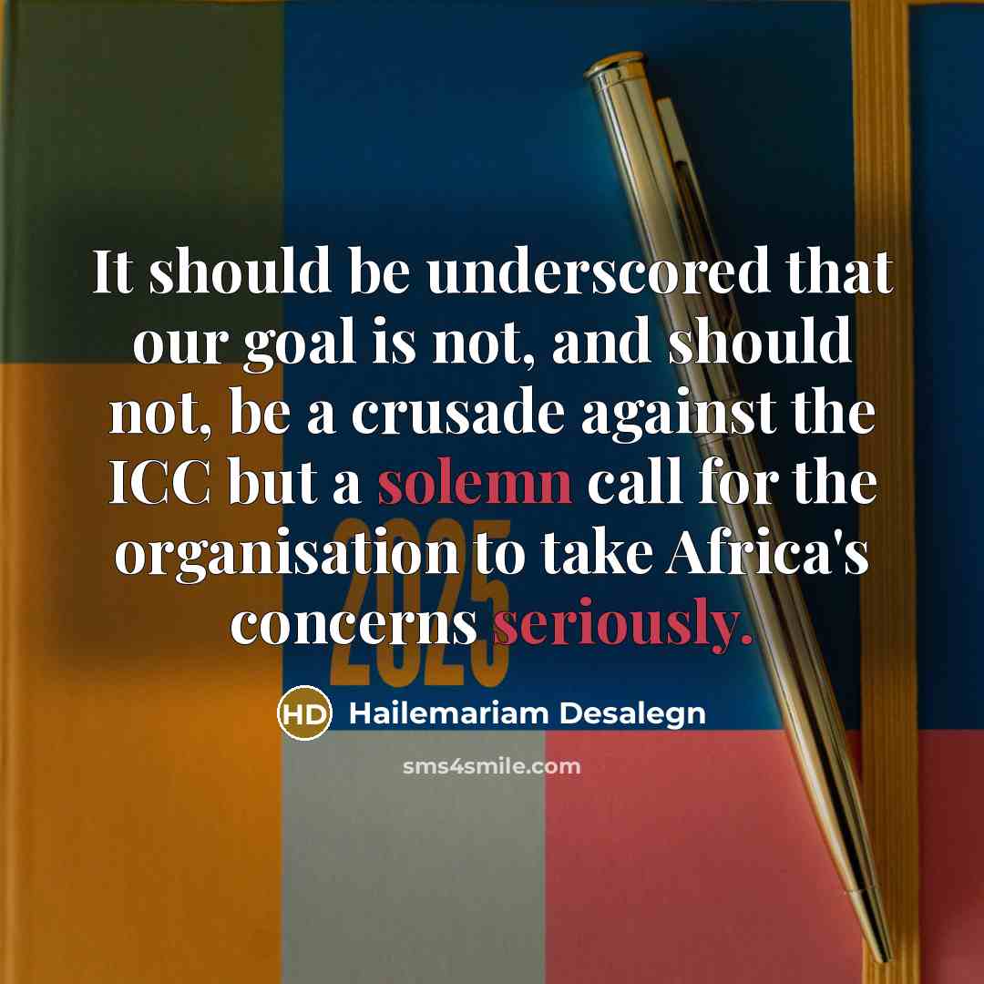“It should be underscored that our goal is not, and should not, be a crusade against the ICC but a solemn call for the organisation to take Africa's concerns seriously.” quote by Hailemariam Desalegn