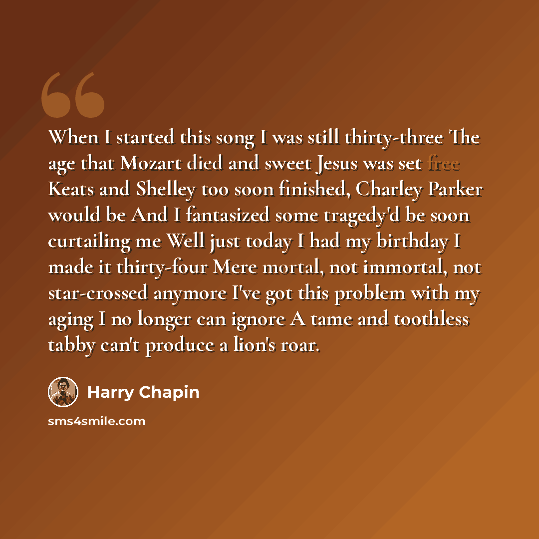 “When I started this song I was still thirty-three The age that Mozart died and sweet Jesus was set free Keats and Shelley too soon finished, Charley Parker would be And I fantasized some tragedy'd be soon curtailing me Well just today I had my birthday I made it thirty-four Mere mortal, not…” quote by Harry Chapin