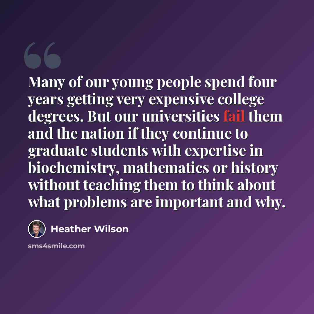 “Many of our young people spend four years getting very expensive college degrees. But our universities fail them and the nation if they continue to graduate students with expertise in biochemistry, mathematics or history without teaching them to think about what problems are important and why.” quote by Heather Wilson