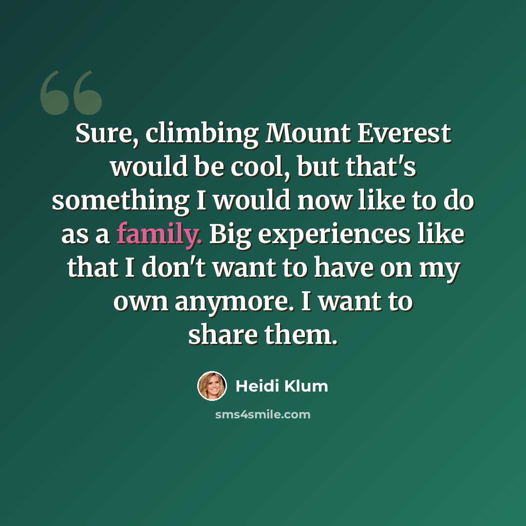 “Sure, climbing Mount Everest would be cool, but that's something I would now like to do as a family. Big experiences like that I don't want to have on my own anymore. I want to share them.” quote by Heidi Klum