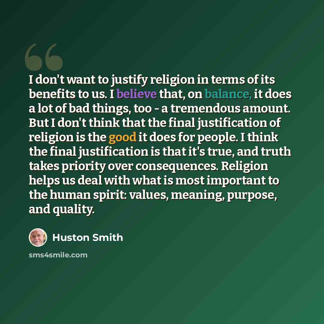 “I don't want to justify religion in terms of its benefits to us. I believe that, on balance, it does a lot of bad things, too - a tremendous amount. But I don't think that the final justification of religion is the good it does for people. I think the final justification is that it's true, and…” quote by Huston Smith