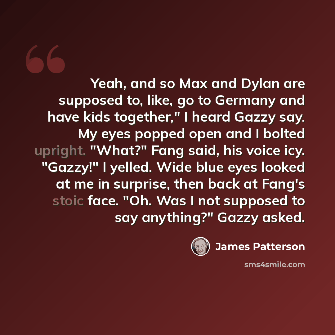 “Yeah, and so Max and Dylan are supposed to, like, go to Germany and have kids together," I heard Gazzy say. My eyes popped open and I bolted upright. "What?" Fang said, his voice icy. "Gazzy!" I yelled. Wide blue eyes looked at me in surprise, then back at Fang's stoic face. "Oh. Was I not…” quote by James Patterson