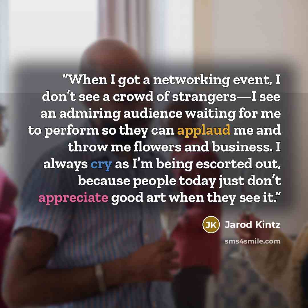 “When I got a networking event, I don’t see a crowd of strangers—I see an admiring audience waiting for me to perform so they can applaud me and throw me flowers and business. I always cry as I’m being escorted out, because people today just don’t appreciate good art when they see it.” quote by Jarod Kintz