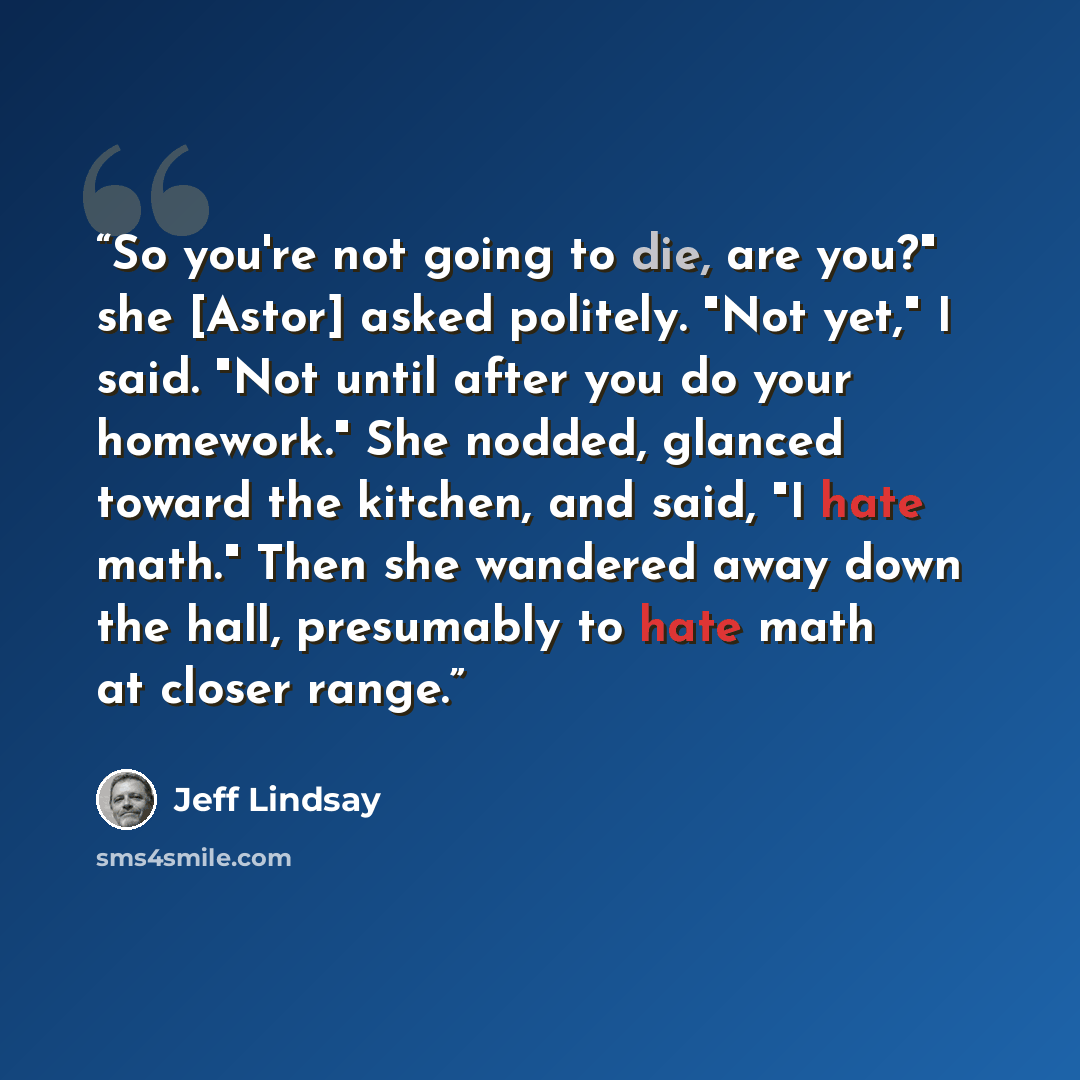 “So you're not going to die, are you?" she [Astor] asked politely. "Not yet," I said. "Not until after you do your homework." She nodded, glanced toward the kitchen, and said, "I hate math." Then she wandered away down the hall, presumably to hate math at closer range.” quote by Jeff Lindsay