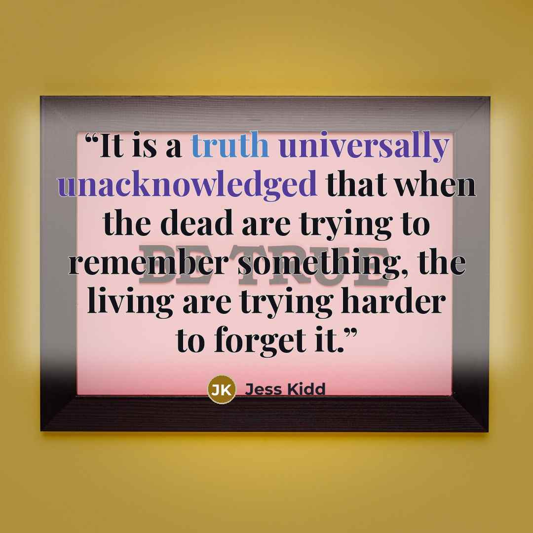 “It is a truth universally unacknowledged that when the dead are trying to remember something, the living are trying harder to forget it.” quote by Jess Kidd