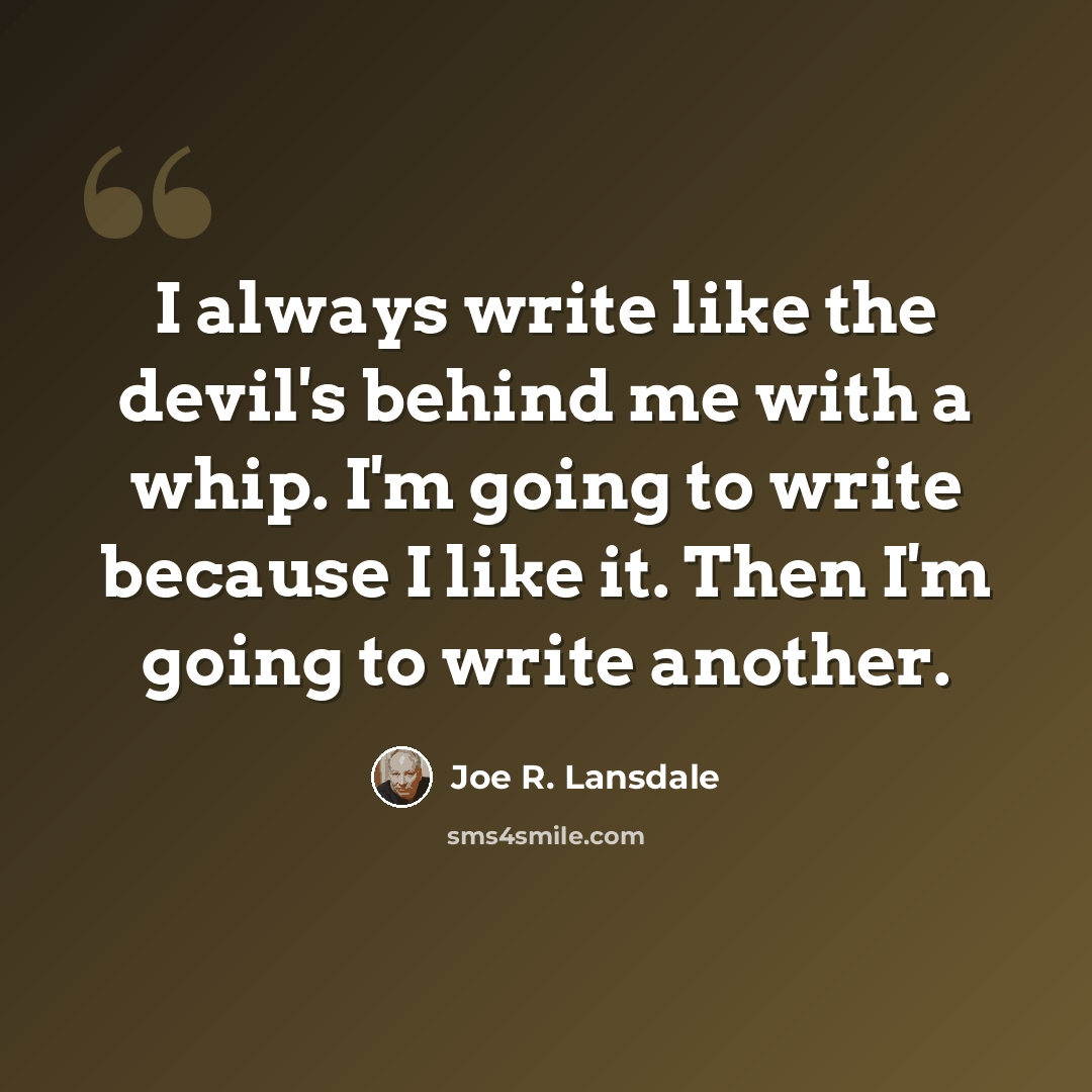 “I always write like the devil's behind me with a whip. I'm going to write because I like it. Then I'm going to write another.” quote by Joe R. Lansdale