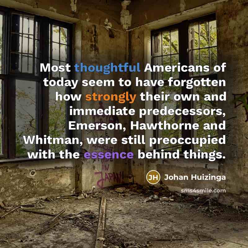 “Most thoughtful Americans of today seem to have forgotten how strongly their own and immediate predecessors, Emerson, Hawthorne and Whitman, were still preoccupied with the essence behind things.” quote by Johan Huizinga