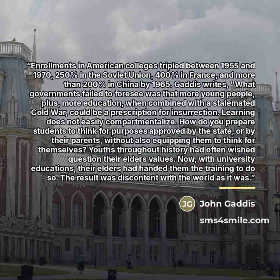 “Enrollments in American colleges tripled between 1955 and 1970, 250% in the Soviet Union, 400% in France, and more than 200% in China by 1965. Gaddis writes, "What governments failed to foresee was that more young people, plus, more education, when combined with a stalemated Cold War, could be a…” quote by John Gaddis