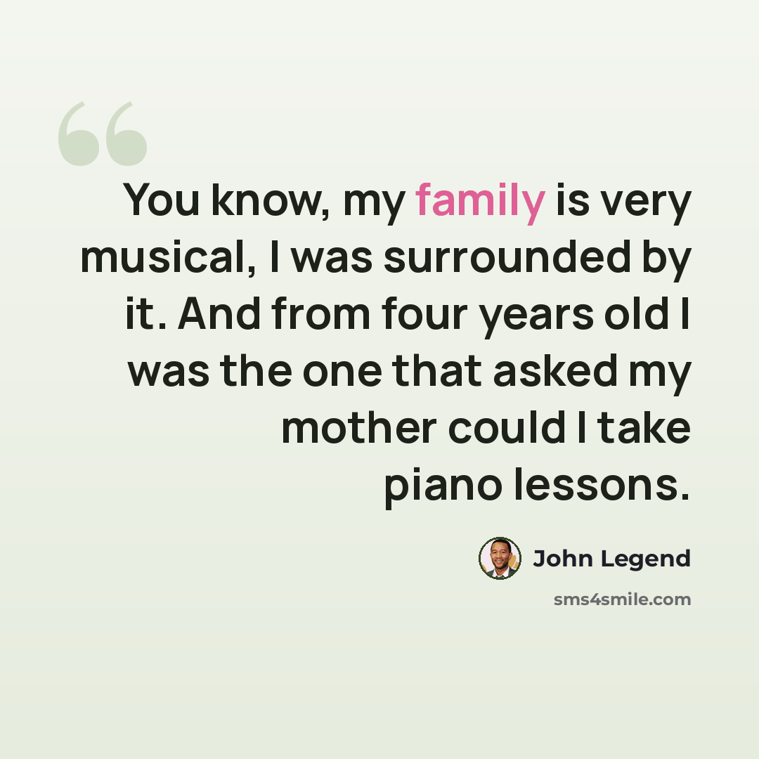 “You know, my family is very musical, I was surrounded by it. And from four years old I was the one that asked my mother could I take piano lessons.” quote by John Legend