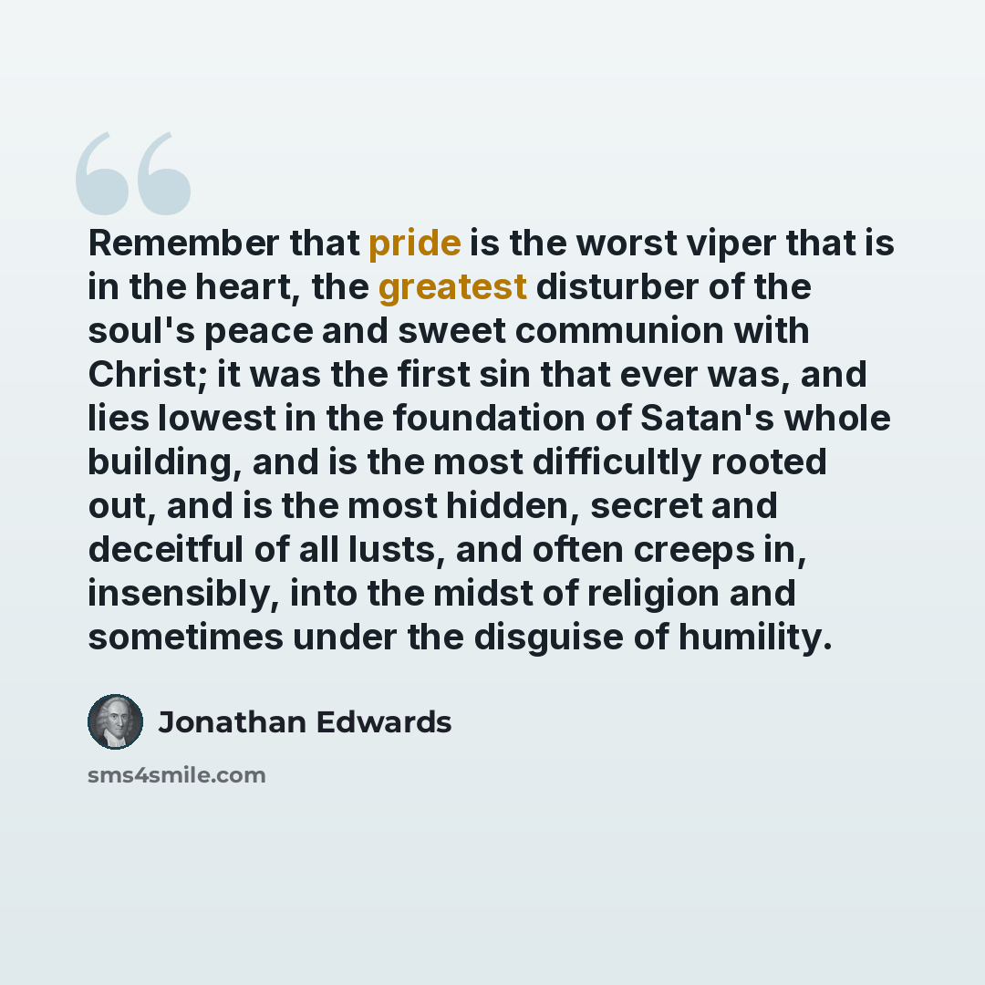 “Remember that pride is the worst viper that is in the heart, the greatest disturber of the soul's peace and sweet communion with Christ; it was the first sin that ever was, and lies lowest in the foundation of Satan's whole building, and is the most difficultly rooted out, and is the most hidden…” quote by Jonathan Edwards
