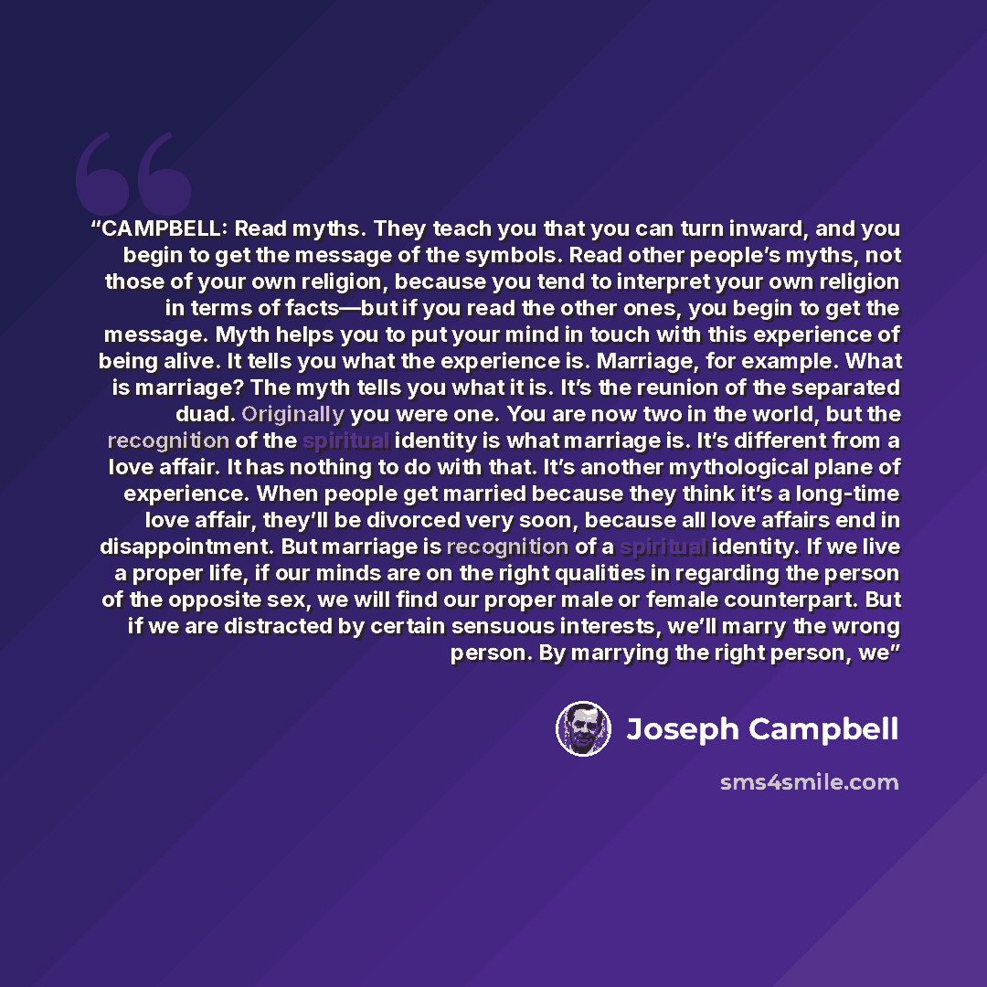 “CAMPBELL: Read myths. They teach you that you can turn inward, and you begin to get the message of the symbols. Read other people’s myths, not those of your own religion, because you tend to interpret your own religion in terms of facts—but if you read the other ones, you begin to get the message…” quote by Joseph Campbell